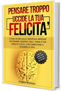PENSARE TROPPO UCCIDE LA TUA FELICITA': Come uscire dalla trappola mentale dei pensieri ossessivi, dall&rsquo;ansia e dai sensi di colpa, e incominciare a godersi la vita. + esercizi pratici