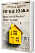 I dettagli del male: Misteri e verit&agrave; dei crimini familiari pi&ugrave; atroci