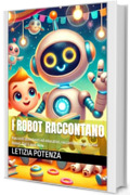 I ROBOT RACCONTANO: Racconti divertenti ed educativi, raccontati dagli stessi Robot. Dai 3 anni in su (I robot raccontano le loro straordinarie avventure. Vol. 1)