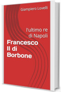 Francesco II di Borbone: l'ultimo re di Napoli (Storia Contemporanea e Biografie di uomini e donne dell'Ottocento e del Novecento)