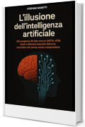 L'illusione dell'Intelligenza Artificiale: Alla scoperta del lato oscuro dell&rsquo;IA: sfide, rischi e dilemmi nascosti dietro la macchina che pensa senza comprendere