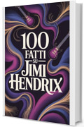 100 Fatti su Jimi Hendrix: Tutto ci&ograve; che non sapevi sull&rsquo;uomo che ha riscritto la musica (100 Fatti Incredibili &ndash; Le Leggende del Rock)