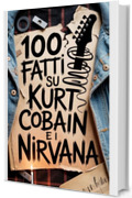 100 Fatti su Kurt Cobain e i Nirvana: Genio, Rabbia e Poesia del Ragazzo che Cambi&ograve; per Sempre la Musica (100 Fatti Incredibili &ndash; Le Leggende del Rock)