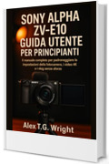SONY ALPHA ZV-E10 GUIDA UTENTE PER PRINCIPIANTI: Il manuale completo per padroneggiare le impostazioni della fotocamera, i video 4K e i vlog senza sforzo