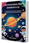 ASTRONOMIA PER BAMBINI 8-12: UNA GUIDA DIVERTENTE E AFFASCINANTE ALL'ESPLORAZIONE SPAZIALE, AI FATTI SCIENTIFICI E ALLE AVVENTURE DI OSSERVAZIONE DELLE STELLE PER GIOVANI MENTI CURIOSE