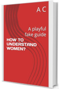 HOW TO UNDERSTAND WOMEN?: A playful fake guide (HOW?!)