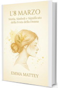 L&rsquo;8 MARZO - Storia, Simboli e Significato della Festa della Donna: Origini, Rituali e Trasformazioni di una Giornata Simbolica (Tradizioni & Folklore)