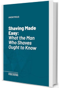 Shaving Made Easy: What the Man Who Shaves Ought to Know