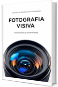 Fotografia Visiva: Fotocamere e Smartphone. La guida visiva e pratica alla fotografia professionale.