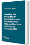 Sounding the Ocean of Air: Being Six Lectures Delivered Before the Lowell Institute of Boston, in December 1898