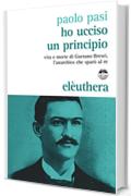Ho ucciso un principio: Vita e morte di Gaetano Bresci l'anarchico che spar&ograve; al re