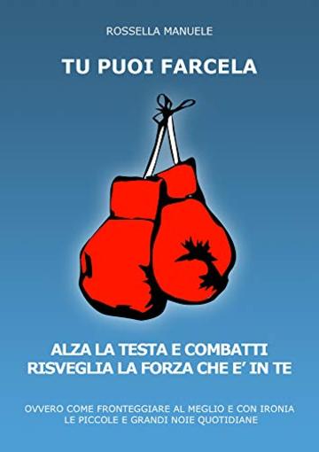 Tu Puoi Farcela. Alza la Testa e Combatti. Risveglia la Forza che &egrave; in Te.: Ovvero come Fronteggiare al Meglio e con Ironia le piccole e grandi Noie Quotidiane.