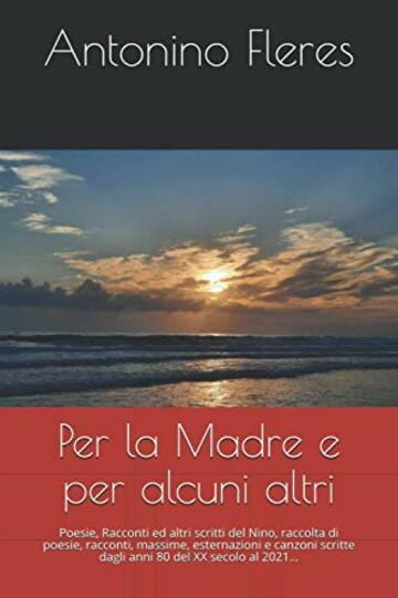 Per la Madre e per alcuni altri: Poesie, Racconti ed altri scritti del Nino, raccolta di poesie, racconti, massime, esternazioni e canzoni scritte dagli anni 80 del XX secolo al 2021&hellip;