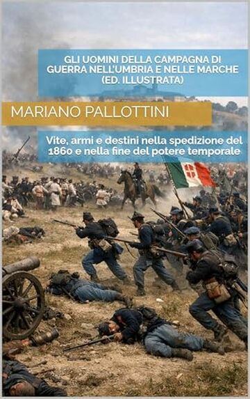 GLI UOMINI DELLA CAMPAGNA DI GUERRA NELL&rsquo;UMBRIA E NELLE MARCHE (Edizione Illustrata): Vite, armi e destini nella spedizione del 1860 e nella fine del potere temporale