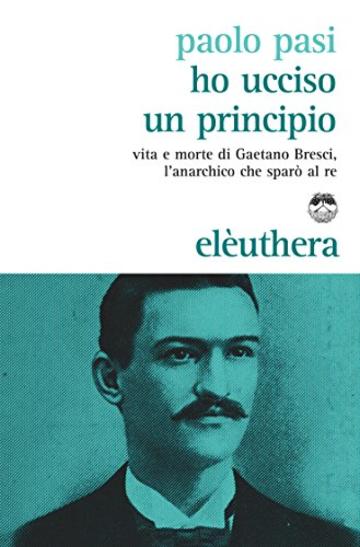 Ho ucciso un principio: Vita e morte di Gaetano Bresci l'anarchico che spar&ograve; al re