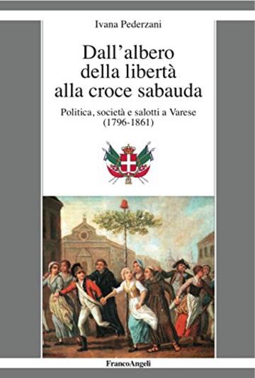 Dall'albero della libert&agrave; alla croce sabauda: Politica, societ&agrave; e salotti a Varese (1796-1861)