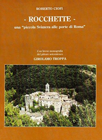 ROCCHETTE, UNA PICCOLA SVIZZERA ALLE PORTE DI ROMA: CON BREVE MONOGRAFIA DEL PITTORE SEICENTESCO GIROLAMO TROPPA