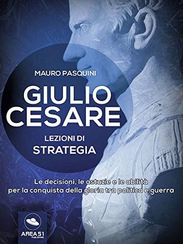 Giulio Cesare. Lezioni di strategia: Le decisioni, le astuzie e le abilit&agrave; per la conquista della gloria tra politica e guerra