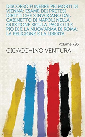 Discorso funebre pei morti di Vienna: Esame dei pretesi diritti che s'invocano dal gabinetto di Napoli nella quistione sicula. Paolo III e Pio IX e la ... Roma; la religione e la libert&agrave; Volume 7.95