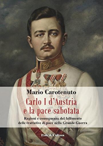 Carlo I d&rsquo;Austria e la pace sabotata: Ragioni e conseguenze del fallimento di pace nella Grande Guerra