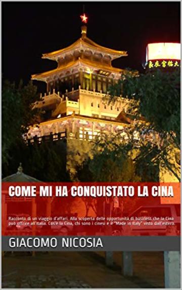 come mi ha conquistato la Cina: Racconto di un viaggio d&rsquo;affari. Cos&rsquo;&egrave; la Cina, chi sono i cinesi e il &ldquo;Made in Italy&rdquo; visto dall&rsquo;estero.
