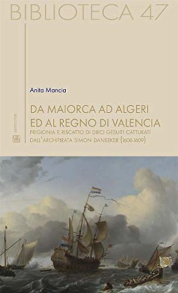 Da Maiorca ad Algeri ed al Regno di Valencia : Prigionia e riscatto di dieci gesuiti catturati dall&rsquo;archipirata Simon Danseker (1608-1609) (Biblioteca Vol. 47)