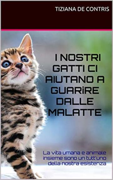 I NOSTRI GATTI CI AIUTANO A GUARIRE DALLE MALATTE: La vita umana e animale insieme sono un tutt'uno della nostra esistenza (IO E I MIEI GATTI Vol. 1)