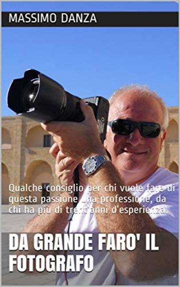 DA GRANDE FARO' IL FOTOGRAFO: Qualche consiglio per chi vuole fare di questa passione una professione, da chi ha pi&ugrave; di trent&rsquo;anni d&rsquo;esperienza. (marketing della fotografia)